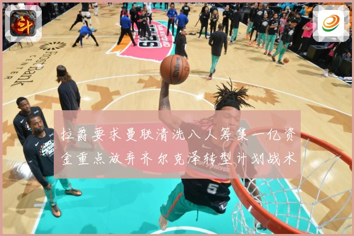 拉爵要求曼联清洗八人筹集一亿资金重点放弃齐尔克泽转型计划战术观察：最新赛事动态与深度分析