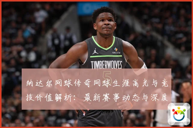 纳达尔网球传奇网球生涯高光与竞技价值解析：最新赛事动态与深度分析