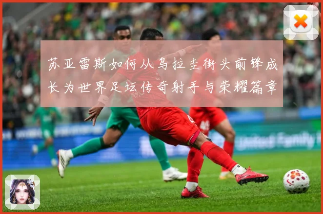 苏亚雷斯如何从乌拉圭街头前锋成长为世界足坛传奇射手与荣耀篇章：最新赛事动态与深度分析