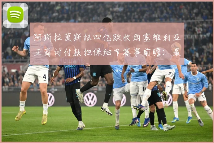 阿斯拉莫斯拟四亿欧收购塞维利亚正商讨付款担保细节赛事前瞻：最新赛事动态与深度分析