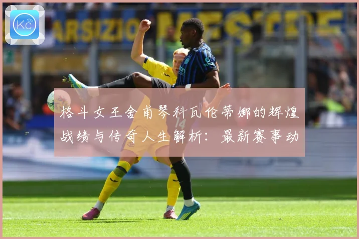 格斗女王舍甫琴科瓦伦蒂娜的辉煌战绩与传奇人生解析：最新赛事动态与深度分析