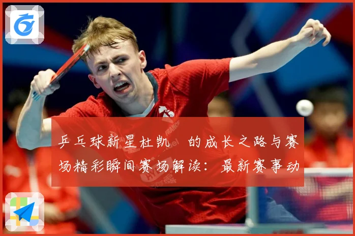 乒乓球新星杜凯琹的成长之路与赛场精彩瞬间赛场解读：最新赛事动态与深度分析