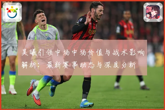 吴曦引领中场中场价值与战术影响解析：最新赛事动态与深度分析