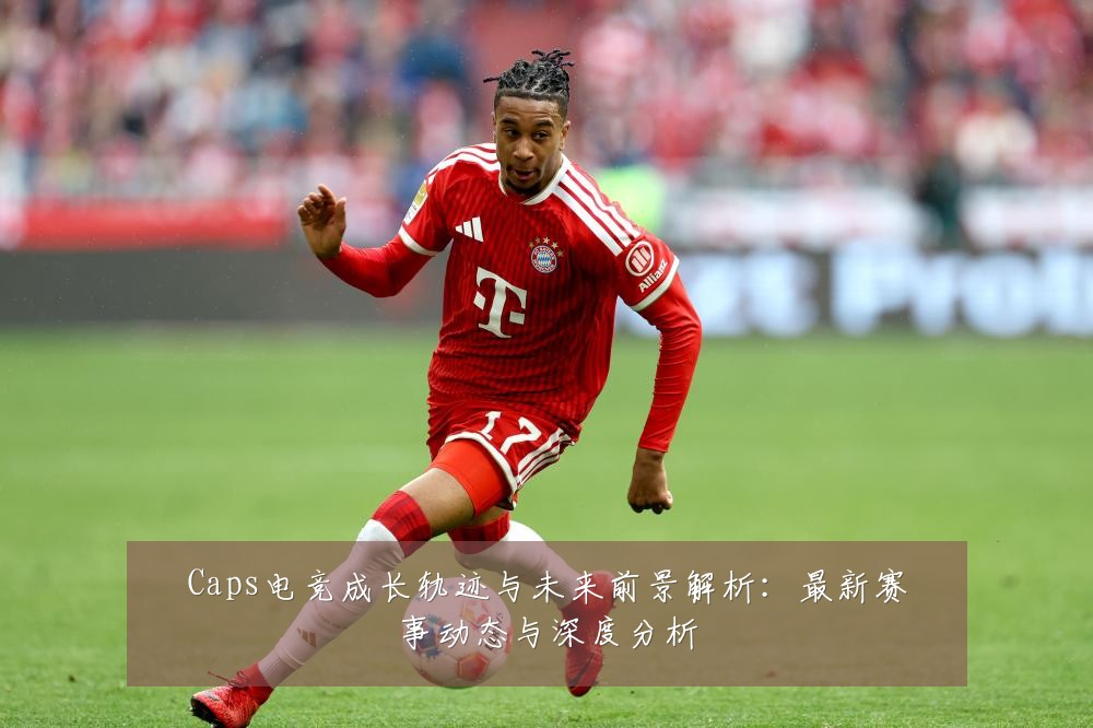 Caps电竞成长轨迹与未来前景解析:最新赛事动态与深度分析