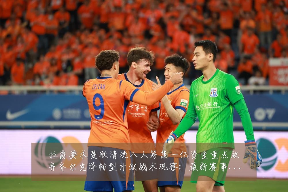 拉爵要求曼联清洗八人筹集一亿资金重点放弃齐尔克泽转型计划战术观察:最新赛事动态与深度分析